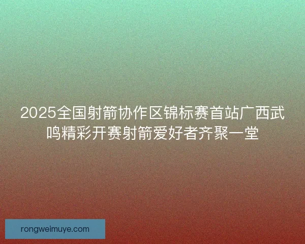 2025全国射箭协作区锦标赛首站广西武鸣精彩开赛射箭爱好者齐聚一堂