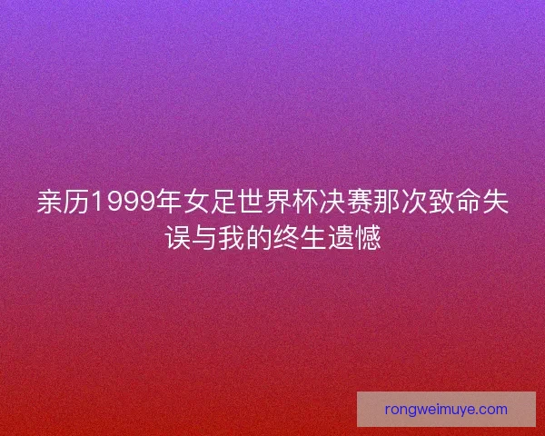 亲历1999年女足世界杯决赛那次致命失误与我的终生遗憾