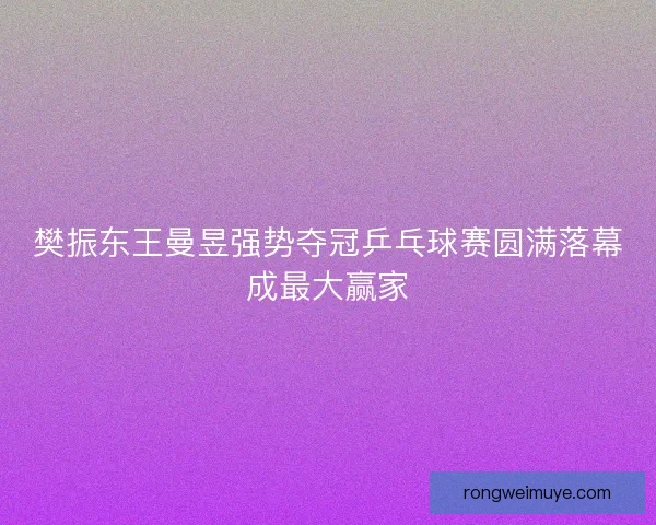 樊振东王曼昱强势夺冠乒乓球赛圆满落幕成最大赢家