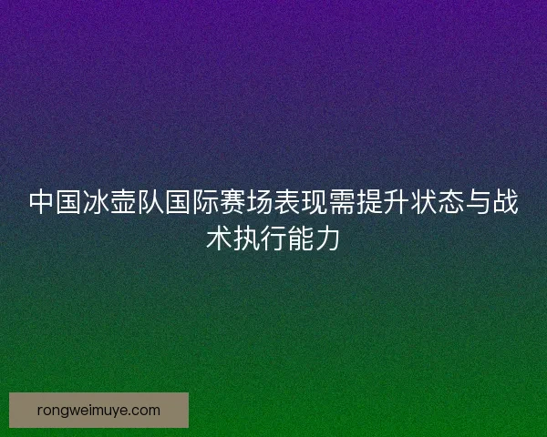 中国冰壶队国际赛场表现需提升状态与战术执行能力