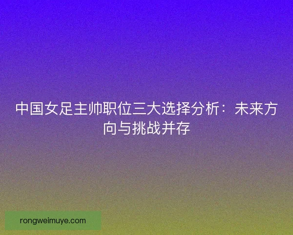 中国女足主帅职位三大选择分析：未来方向与挑战并存