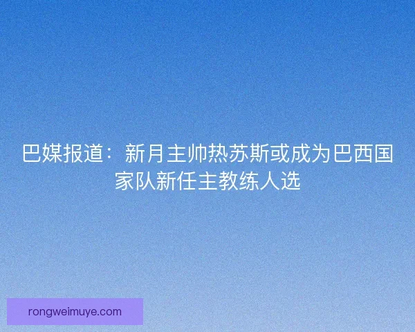 巴媒报道：新月主帅热苏斯或成为巴西国家队新任主教练人选
